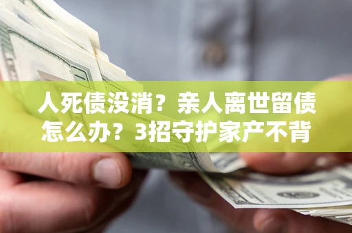 济南人死债没消？亲人离世留债怎么办？3招守护家产不背锅