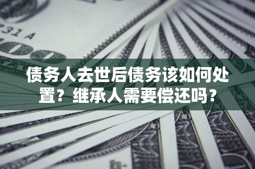 济南债务人去世后债务该如何处置？继承人需要偿还吗？