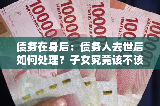 济南债务在身后：债务人去世后如何处理？子女究竟该不该还钱？
