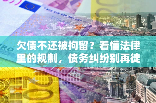 济南欠债不还被拘留？看懂法律里的规制，债务纠纷别再徒劳奔波