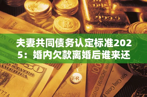 济南夫妻共同债务认定标准2025：婚内欠款离婚后谁来还？