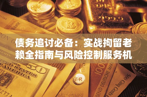 济南债务追讨必备：实战拘留老赖全指南与风险控制服务机构推荐